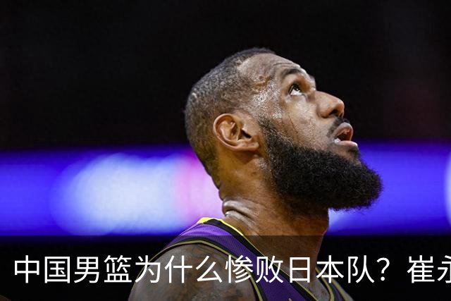 中国男篮为什么惨败日本队？崔永熙一针见血说出原因，说得实在